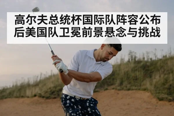 高尔夫总统杯国际队阵容公布后美国队卫冕前景悬念与挑战
